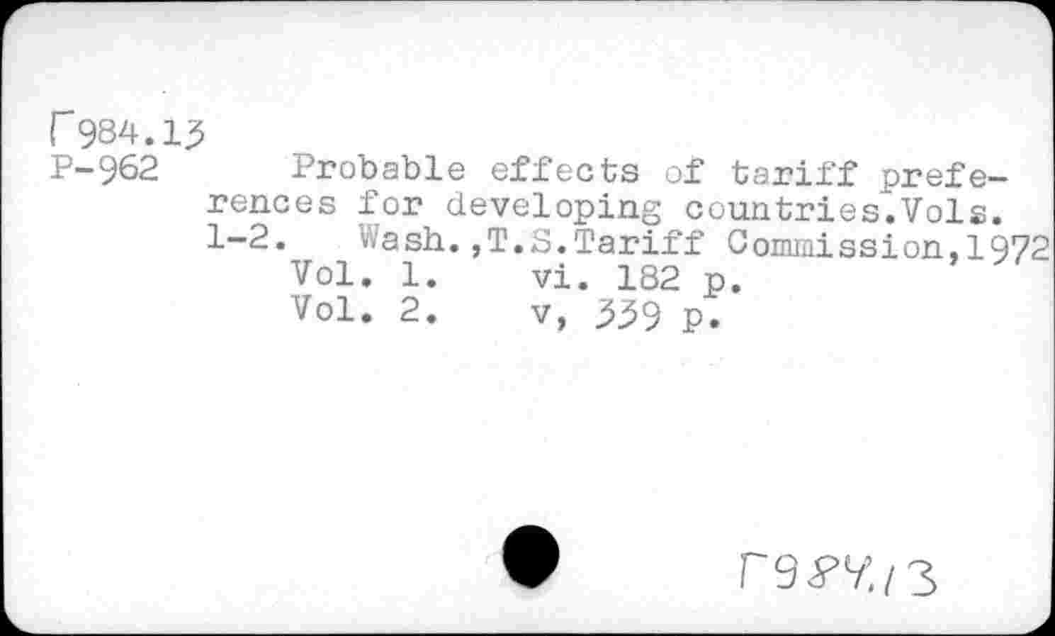 ﻿r 984.13
P-962 Probable effects of tariff preferences for developing countries.Vols. 1-2.	Wash.,T.S.Tariff Commission,1972
Vol. 1.	vi. 182 p.
Vol. 2.	v, 359 p.
